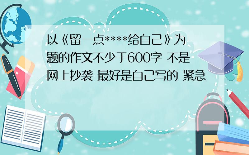 以《留一点****给自己》为题的作文不少于600字 不是网上抄袭 最好是自己写的 紧急