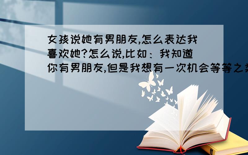 女孩说她有男朋友,怎么表达我喜欢她?怎么说,比如：我知道你有男朋友,但是我想有一次机会等等之类的话我没直接表白,只是暗示我喜欢她,就看她给不给我机会和喜不喜欢她现在的男朋友了~