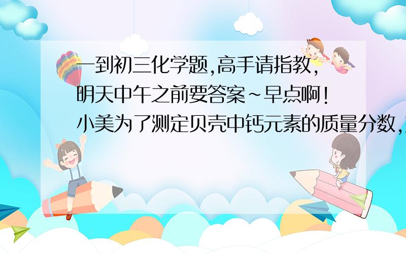 一到初三化学题,高手请指教,明天中午之前要答案~早点啊!小美为了测定贝壳中钙元素的质量分数,她称取了6g贝壳,研磨成粉放入烧杯中,然后逐滴滴入稀盐酸,并不断搅拌,至刚好完全反应（假