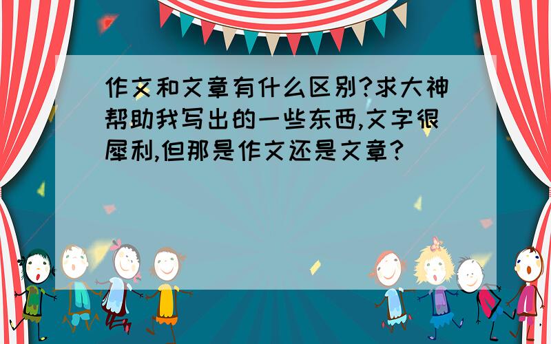 作文和文章有什么区别?求大神帮助我写出的一些东西,文字很犀利,但那是作文还是文章?