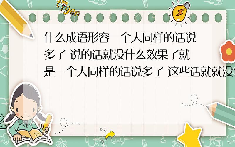 什么成语形容一个人同样的话说多了 说的话就没什么效果了就是一个人同样的话说多了 这些话就就没什么价值 没什么意义了不是 沉默是金 人微言轻 言多必失