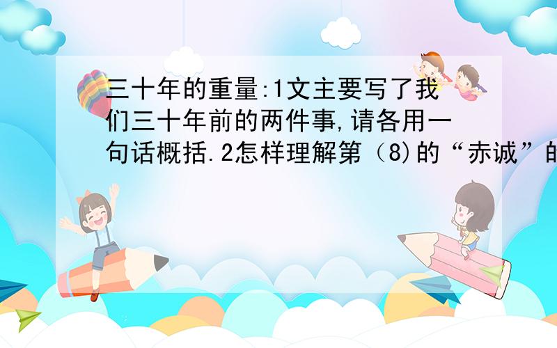 三十年的重量:1文主要写了我们三十年前的两件事,请各用一句话概括.2怎样理解第（8)的“赤诚”的含义?3谈谈你对题目的理解4根据文章内容,请你想像一下,我和曹齐见到穆尼老师后,最想说的