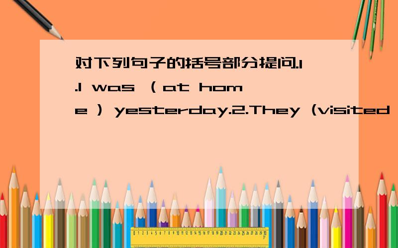 对下列句子的括号部分提问.1.I was （at home ) yesterday.2.They (visited the museum) last Sunday.3.He was at the pool (yesterday afternoon).4.The film is (interesting).5.I'm (drawing quietly).6.They're (127.I'm (ten).8.The crab is (on the