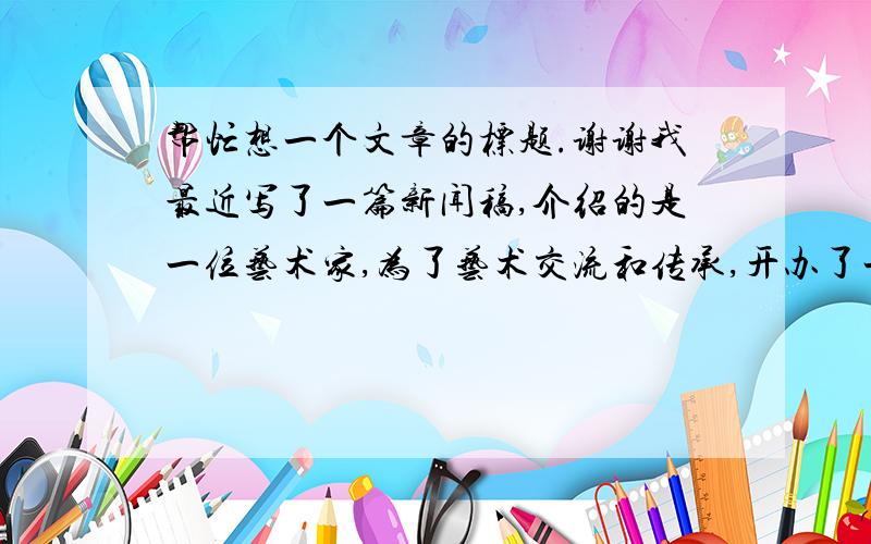 帮忙想一个文章的标题.谢谢我最近写了一篇新闻稿,介绍的是一位艺术家,为了艺术交流和传承,开办了一家艺术馆的事迹.文章写好了,但是标题始终想不好.想用对偶的句子,或是诗句,求有才华