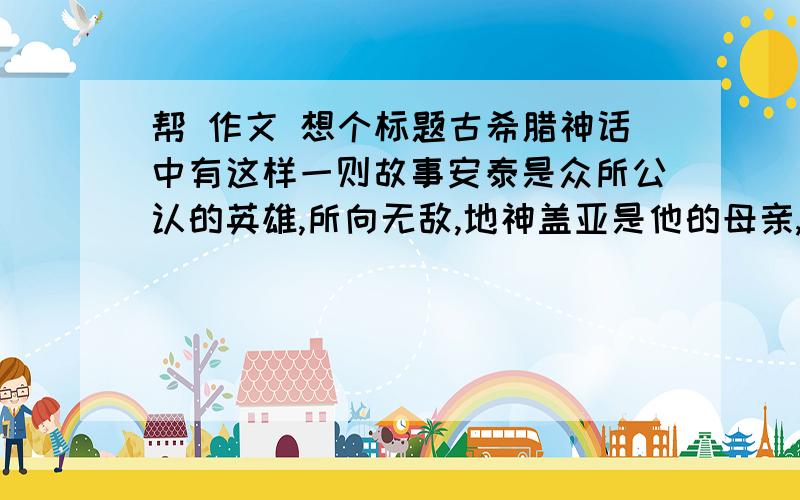 帮 作文 想个标题古希腊神话中有这样一则故事安泰是众所公认的英雄,所向无敌,地神盖亚是他的母亲,安泰在战斗时,只要身不离地,便可从大地母亲身上摄取源源不断的力量,因而能够击败任