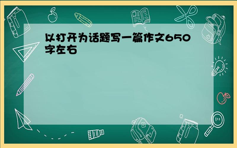 以打开为话题写一篇作文650字左右