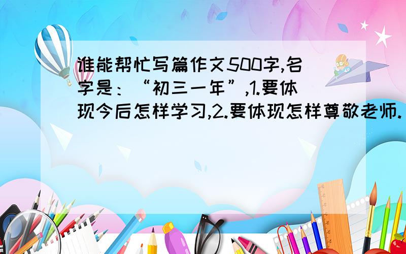 谁能帮忙写篇作文500字,名字是：“初三一年”,1.要体现今后怎样学习,2.要体现怎样尊敬老师.