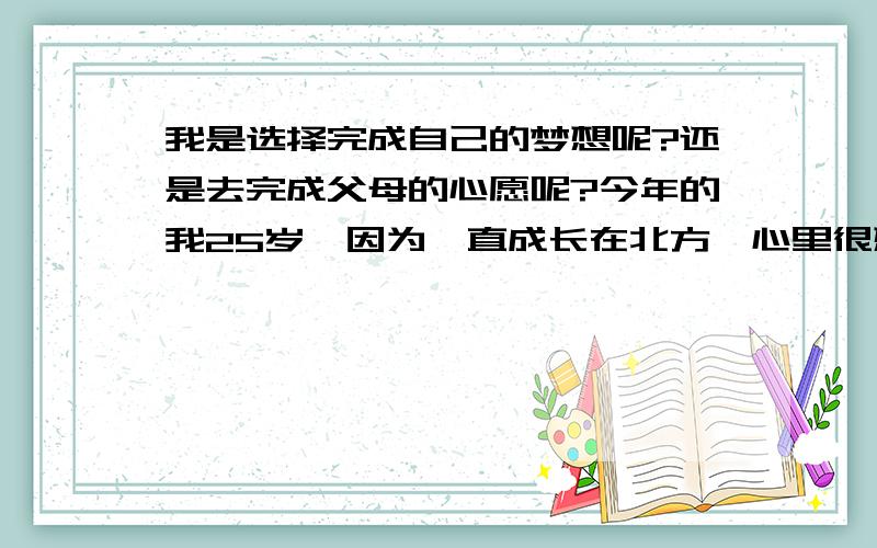 我是选择完成自己的梦想呢?还是去完成父母的心愿呢?今年的我25岁,因为一直成长在北方,心里很想去南方发展和看看,所以我来了上海,如今找了一份销售的工作,但以我的性格,我可能做不好,