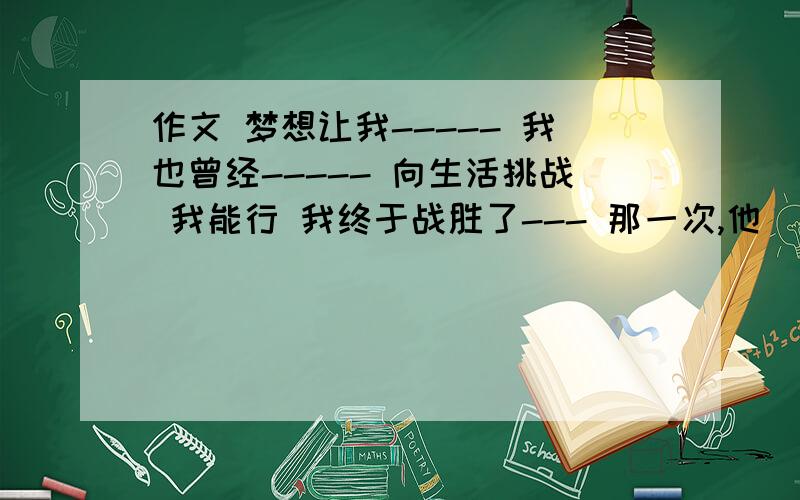 作文 梦想让我----- 我也曾经----- 向生活挑战 我能行 我终于战胜了--- 那一次,他（她）真的很后悔myself 作文很垃圾 写作高手来回答大黑体字是问题 晕死 英文也有啊 600字