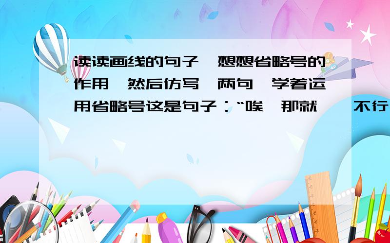 读读画线的句子,想想省略号的作用,然后仿写一两句,学着运用省略号这是句子：“唉,那就……不行,本,算了吧.我就怕……”这是人教版小学语文六年级下册同步练习的《汤姆·索亚历险记》