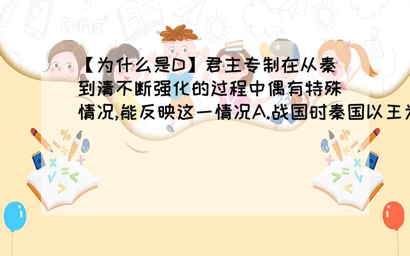 【为什么是D】君主专制在从秦到清不断强化的过程中偶有特殊情况,能反映这一情况A.战国时秦国以王为首,统一后秦王称皇帝B.汉武帝以身边近臣组成中朝执掌决策权,隋代实行内史、门下、