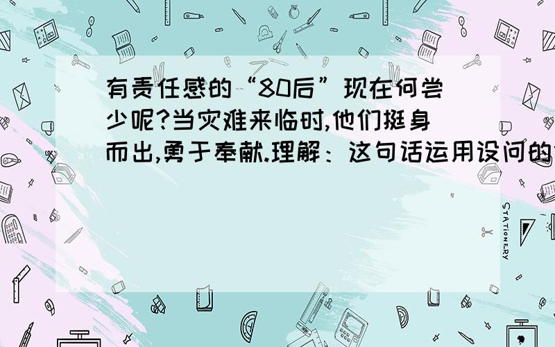 有责任感的“80后”现在何尝少呢?当灾难来临时,他们挺身而出,勇于奉献.理解：这句话运用设问的修辞方法,自问自答,强调了现在有很多有责任感的,勇于奉献的“80后”.请问哪里错了?