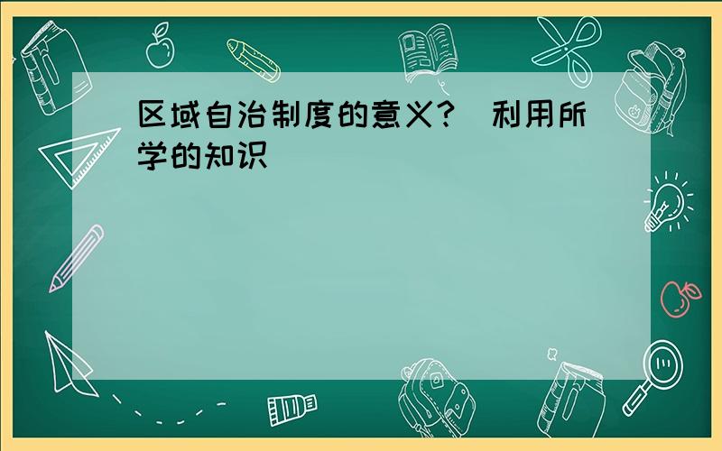 区域自治制度的意义?（利用所学的知识）