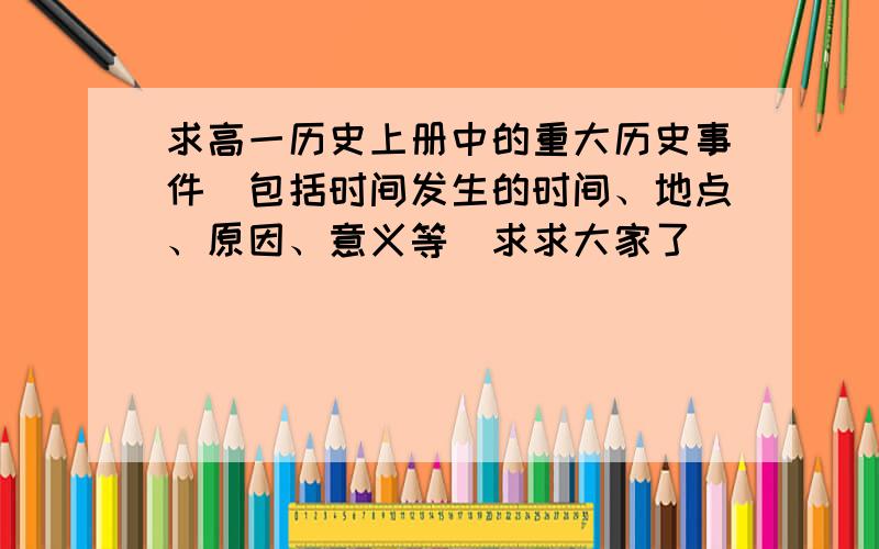 求高一历史上册中的重大历史事件（包括时间发生的时间、地点、原因、意义等）求求大家了