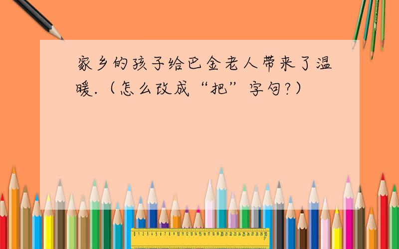 家乡的孩子给巴金老人带来了温暖.（怎么改成“把”字句?）