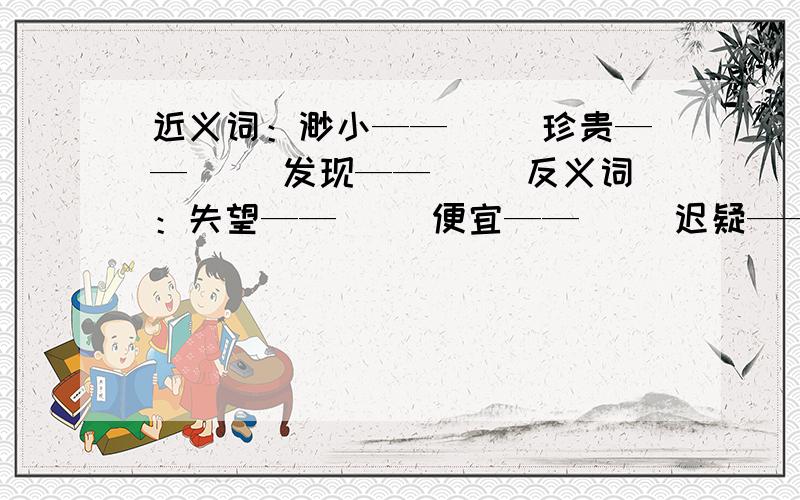 近义词：渺小——（ ）珍贵——（ ）发现——（ ）反义词：失望——（ ）便宜——（ ）迟疑——（ ）