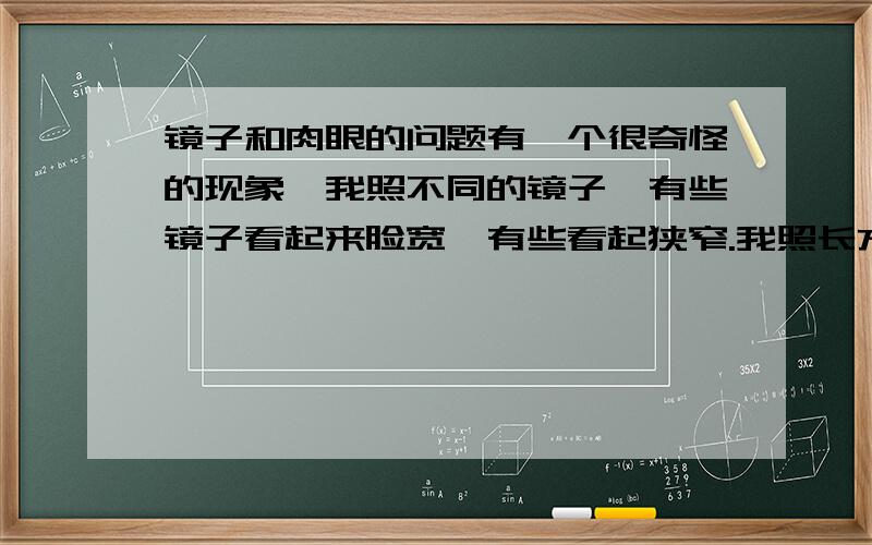 镜子和肉眼的问题有一个很奇怪的现象,我照不同的镜子,有些镜子看起来脸宽,有些看起狭窄.我照长方形的小镜子时,两只眼睛看镜面就觉得脸窄,用一只眼看就觉得变宽了.(两只眼睛看的时候