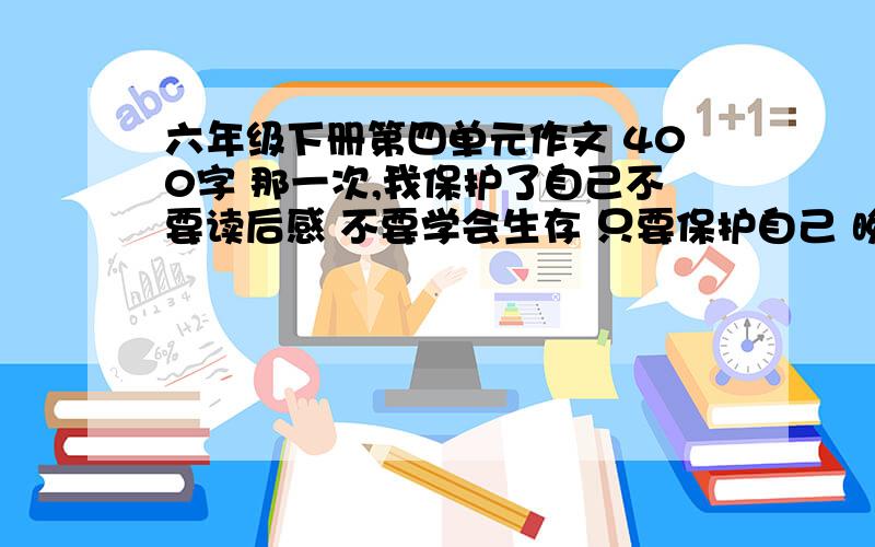 六年级下册第四单元作文 400字 那一次,我保护了自己不要读后感 不要学会生存 只要保护自己 晚上八点之前给我