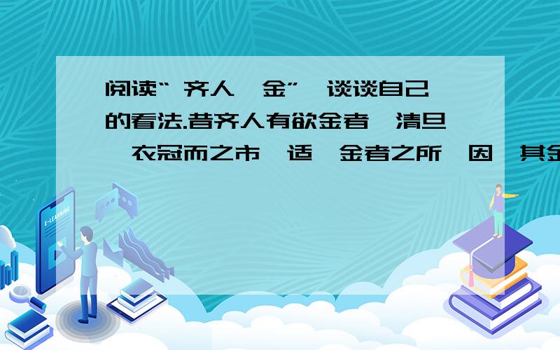 阅读“ 齐人攫金”,谈谈自己的看法.昔齐人有欲金者,清旦,衣冠而之市,适鬻金者之所,因攫其金而去.吏捕得之,问曰：‘人皆在焉,子攫人之金何?’对曰：‘取金之时,不见人,徒见金.’