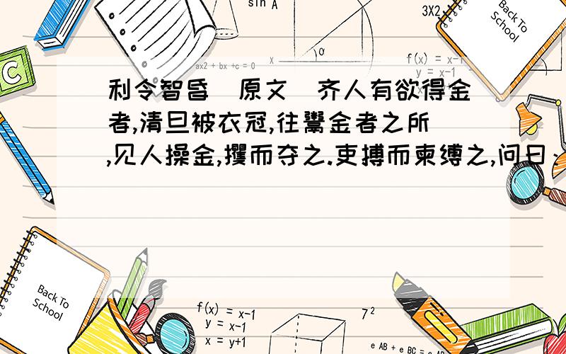 利令智昏[原文]齐人有欲得金者,清旦被衣冠,往鬻金者之所,见人操金,攫而夺之.吏搏而柬缚之,问曰：“人皆在焉,子攫人之金,何故?”对吏曰：“殊不见人,徒见金耳.”1.下列句子中词解释有误