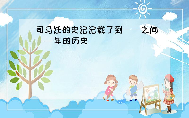 司马迁的史记记载了到——之间——年的历史