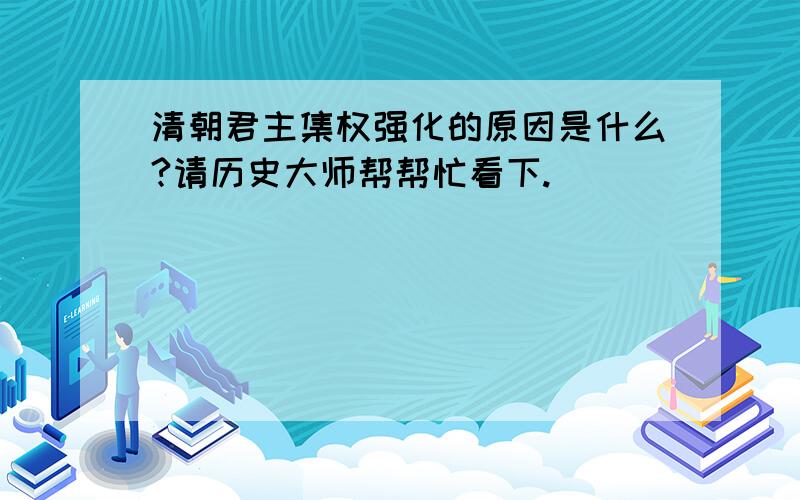 清朝君主集权强化的原因是什么?请历史大师帮帮忙看下.