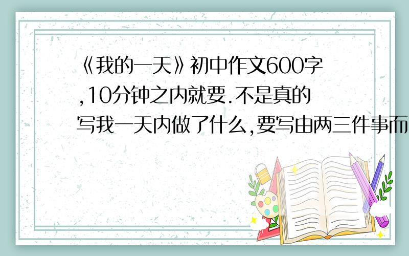 《我的一天》初中作文600字,10分钟之内就要.不是真的写我一天内做了什么,要写由两三件事而引发出来的一小段议论.