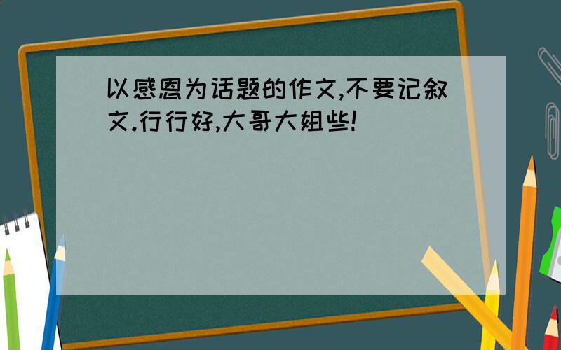 以感恩为话题的作文,不要记叙文.行行好,大哥大姐些!