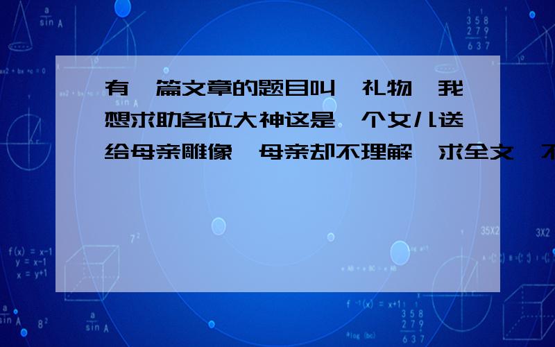 有一篇文章的题目叫《礼物》我想求助各位大神这是一个女儿送给母亲雕像,母亲却不理解,求全文,不要答案,全文就行了前面是母亲为了交学费病倒了，送礼物的那天是母亲的生日，母亲说这