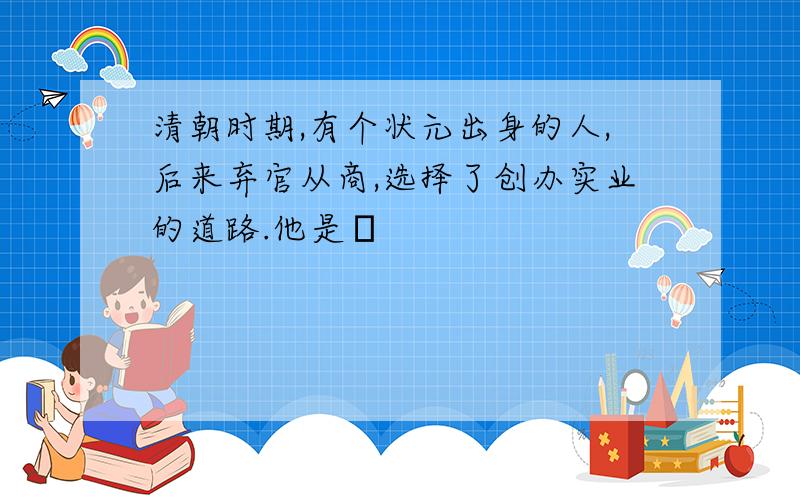 清朝时期,有个状元出身的人,后来弃官从商,选择了创办实业的道路.他是﹖