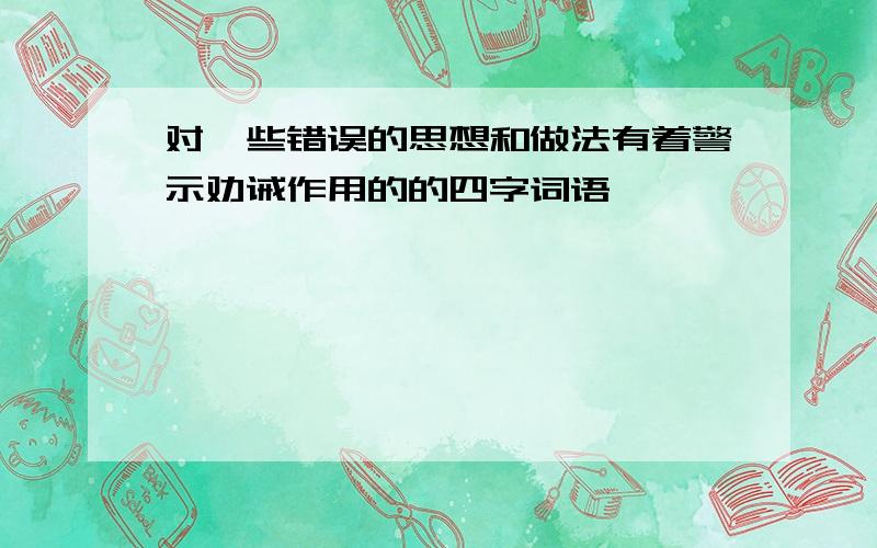 对一些错误的思想和做法有着警示劝诫作用的的四字词语