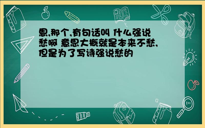 恩,那个,有句话叫 什么强说愁啊 意思大概就是本来不愁,但是为了写诗强说愁的