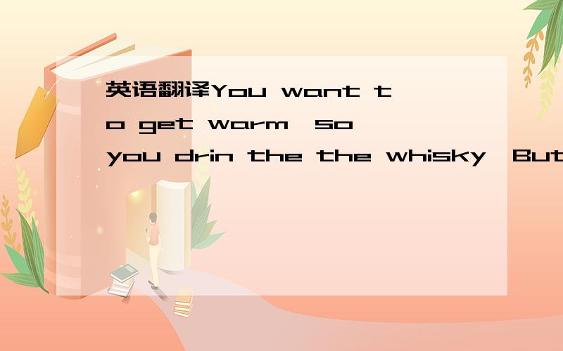 英语翻译You want to get warm,so you drin the the whisky,But you do not get warm,you just feel tired,very tired.