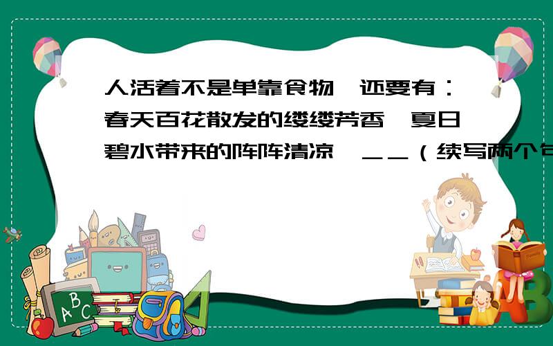 人活着不是单靠食物,还要有：春天百花散发的缕缕芳香,夏日碧水带来的阵阵清凉,＿＿（续写两个句子）