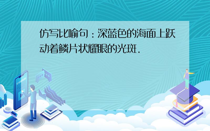 仿写比喻句：深蓝色的海面上跃动着鳞片状耀眼的光斑.