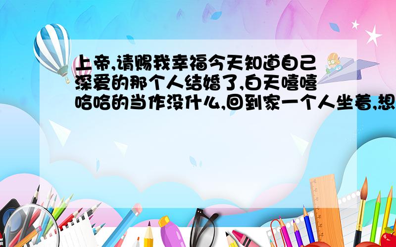 上帝,请赐我幸福今天知道自己深爱的那个人结婚了,白天嘻嘻哈哈的当作没什么,回到家一个人坐着,想着以前的种种,还是忍不住泪如雨下了,虽然理智告诉自己不该如此,但是还是特别难受,一