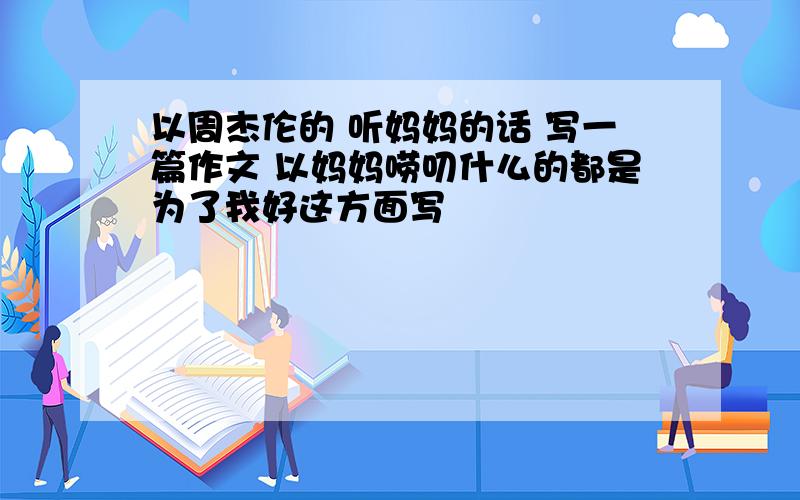 以周杰伦的 听妈妈的话 写一篇作文 以妈妈唠叨什么的都是为了我好这方面写