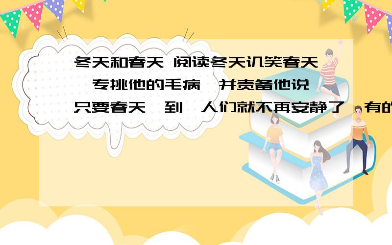 冬天和春天 阅读冬天讥笑春天,专挑他的毛病,并责备他说,只要春天一到,人们就不再安静了,有的走进原野山林观赏风景,高兴地把采集来的鲜花插在头上；有的扬帆远航,漂洋过海到别的国家