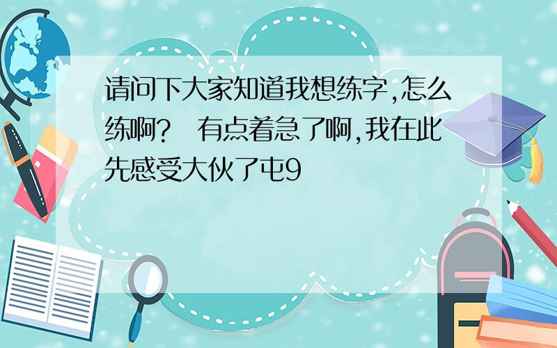 请问下大家知道我想练字,怎么练啊?　有点着急了啊,我在此先感受大伙了屯9