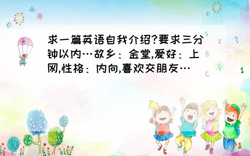 求一篇英语自我介绍?要求三分钟以内…故乡：金堂,爱好：上网,性格：内向,喜欢交朋友…