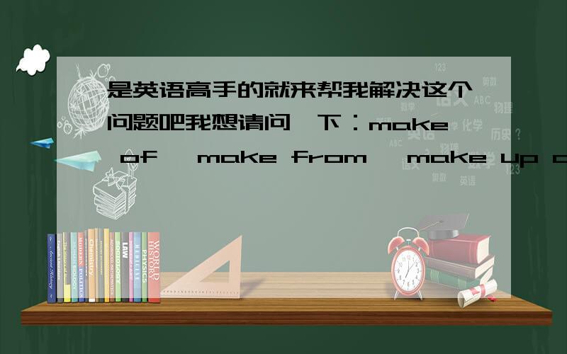 是英语高手的就来帮我解决这个问题吧我想请问一下：make of ,make from ,make up of ,consist of有什么区别,怎么用?