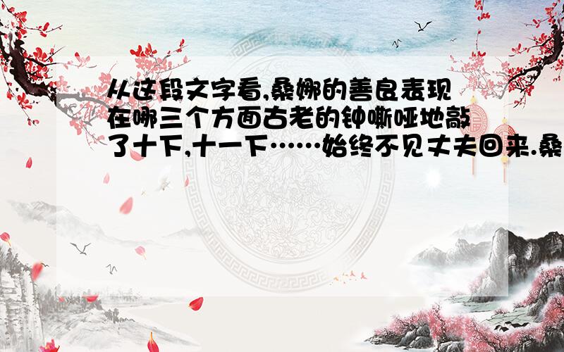 从这段文字看,桑娜的善良表现在哪三个方面古老的钟嘶哑地敲了十下,十一下……始终不见丈夫回来.桑娜沉思：丈夫不顾惜身体,冒着寒冷和风暴出去打鱼,她自己也从早到晚地干活,可是还只