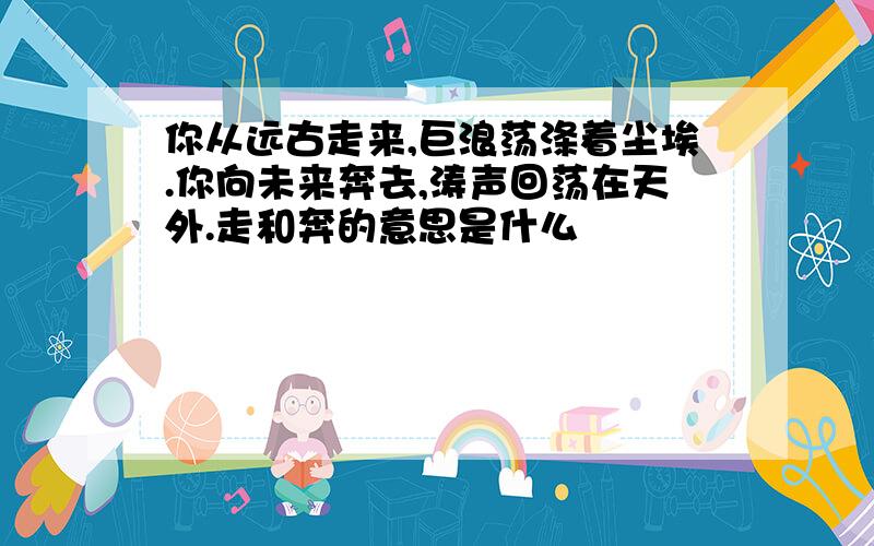 你从远古走来,巨浪荡涤着尘埃.你向未来奔去,涛声回荡在天外.走和奔的意思是什么