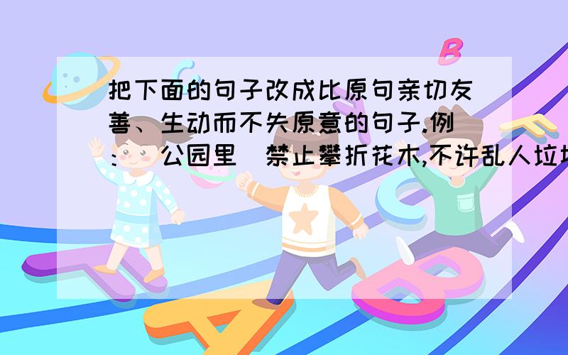 把下面的句子改成比原句亲切友善、生动而不失原意的句子.例：（公园里）禁止攀折花木,不许乱人垃圾.改写为：除了记忆什么也别带走,除了脚印什么也别留下.(1).（教室里）禁止喧哗,不许