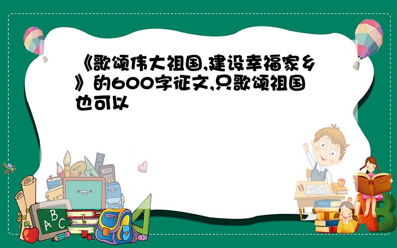 《歌颂伟大祖国,建设幸福家乡》的600字征文,只歌颂祖国也可以