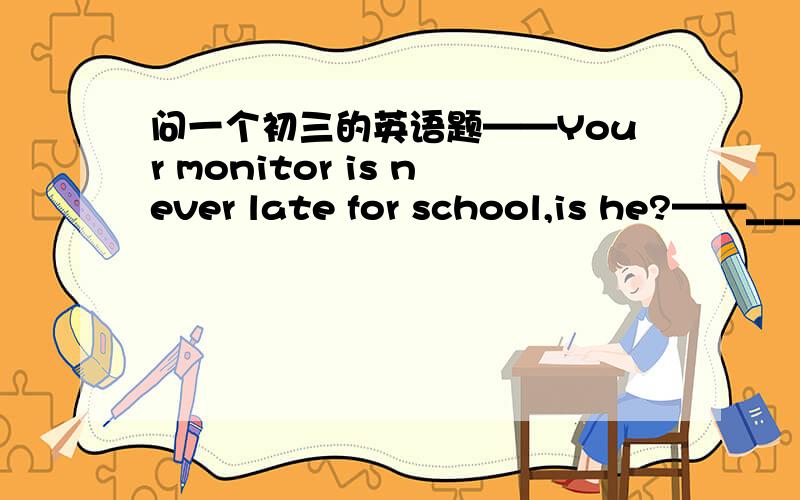 问一个初三的英语题——Your monitor is never late for school,is he?——______.He always somes to school earlier than others.A.Yes,he is.         B.No,he isn't.C.Yes,of course.  D.No,sometimes.我选的是A,可答案上是B,谁能解释一