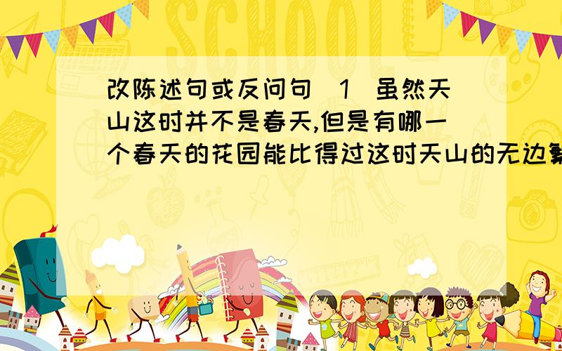 改陈述句或反问句（1）虽然天山这时并不是春天,但是有哪一个春天的花园能比得过这时天山的无边繁花呢?（改为陈述句）——七月的天山（2）鱼群闪闪的鳞光映着雪水清流,给寂静的天山