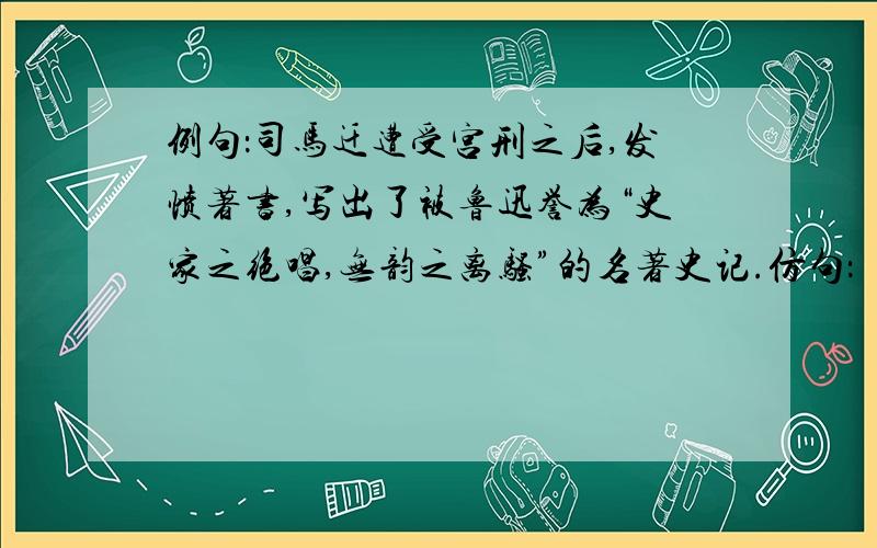 例句：司马迁遭受宫刑之后,发愤著书,写出了被鲁迅誉为“史家之绝唱,无韵之离骚”的名著史记.仿句：