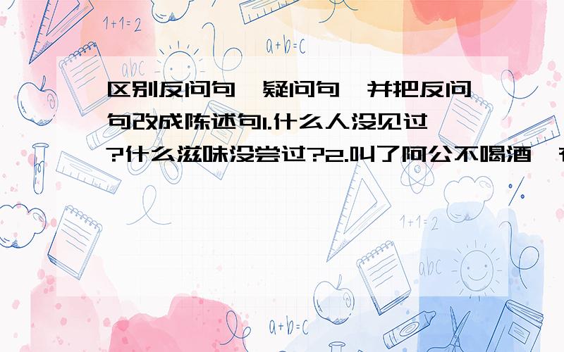 区别反问句、疑问句,并把反问句改成陈述句1.什么人没见过?什么滋味没尝过?2.叫了阿公不喝酒,有这道理?3.我能看见海吗?4.一时间,酸甜苦辣,百感交集,怎么能不激动?5.那这湖里的鱼可不要给