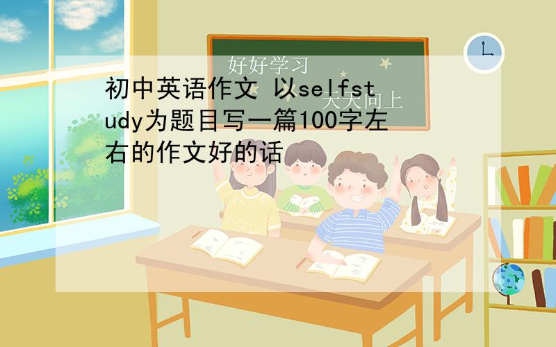 初中英语作文 以selfstudy为题目写一篇100字左右的作文好的话